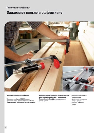 24 
Помповые струбцины 
Зажимают сильно и эффективно 
Мощная и экономящая Ваше время 
Помповые струбцины BESSEY можно 
применять везде, где нужно сильно и быстро 
зафиксировать. Особенность: За счёт двойного 
винтового привода помповые струбцины BESSEY 
могут работать ещё быстрее и эффективней. 
Таким образом Вы эффективно экономите 
ценное время! 
Помповая струбцина PZ – 
универсальна в 
применении, для случаев, 
которые требуют 
большого зажимного 
усилия. 
 