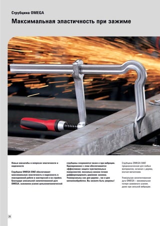 26 
Струбцина OMEGA 
Максимальная эластичность при зажиме 
Новые масштабы в вопросах эластичности и 
надежности 
Струбцина OMEGA GMZ обеспечивает 
максимальную эластичность и надежность в 
повседневной работе в мастерской и на стройке. 
Благодаря уникальной запатентованной дуге 
OMEGA, зажимное усилие цельнометаллической 
струбцины сохраняется также и при вибрации. 
Одновременно с этим обеспечивается 
эффективная защита чувствительных 
поверхностей, поскольку можно точнее 
дифференцировать давление зажима. 
Универсальны как для дерево-, так и для 
металлообработки. Вы можете быть уверены! 
Струбцина OMEGA GMZ 
предназначенная для любых 
материалов, начиная с дерева, 
кончая металлами. 
Уникальная запатентованная 
дуга OMEGA – минимальная 
потеря зажимного усилия, 
даже при сильной вибрации. 
 
