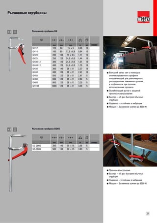 Рычажные струбцины 
37 
■ Больший запас сил с помощью 
оптимизированного профиля 
направляющей для равномерного 
распределения зажимного усилия, 
в особенности при полном 
использовании просвета 
■ Ослабляющий рычаг с защитой 
против соскальзывания 
■ Быстро – в 5 раз быстрее обычных 
струбцин 
■ Надежно – устойчива к вибрации 
■ Мощно – Зажимное усилие до 8500 Н 
Рычажная струбцина GH 
мм мм мм кг шт VB0002 
GH12 120 60 15 x 6 0,49 10 
GH16 160 80 17,5 x 6,8 0,64 10 
GH20 200 100 22 x 8,5 1,11 10 
GH25 250 120 24,5 x 9,5 1,44 10 
GH30-12 300 120 24,5 x 9,5 1,51 10 
GH40-12 400 120 24,5 x 9,5 1,75 10 
GH30 300 140 28 x 11 2,27 10 
GH40 400 120 28 x 11 2,41 10 
GH50 500 120 28 x 11 2,61 5 
GH60 600 120 28 x 11 2,84 5 
GH80 800 120 28 x 11 3,20 5 
GH100 1000 120 28 x 11 3,59 5 
■ Прочная конструкция 
■ Быстро – в 5 раз быстрее обычных 
струбцин 
■ Надежно – устойчива к вибрации 
■ Мощно – Зажимное усилие до 9500 Н 
Рычажная струбцина SGHS 
мм мм мм кг шт VB0002 
SG-25HS 300 140 30 x 15 3,05 5 
SG-50HS 500 140 30 x 15 3,83 5 
 