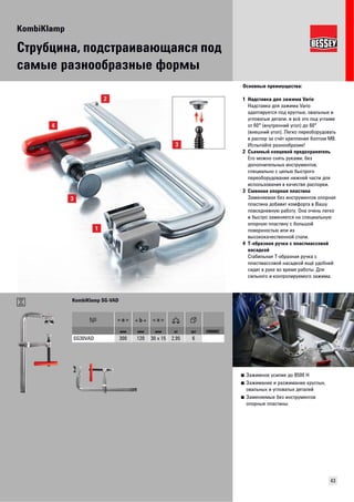 KombiKlamp 
43 
Струбцина, подстраивающаяся под 
самые разнообразные формы 
Основные преимущества: 
1 Надставка для зажима Vario 
Надставка для зажима Vario 
адаптируется под круглые, овальные и 
угловатые детали, и всё это под углами 
от 60° (внутренний угол) до 60° 
(внешний угол). Легко переоборудовать 
в распор за счёт крепления болтом М8. 
Испытайте разнообразие! 
2 Съемный концевой предохранитель 
Его можно снять руками, без 
дополнительных инструментов, 
специально с целью быстрого 
переоборудования нижней части для 
использования в качестве распорки. 
3 Сменная опорная пластина 
Заменяемая без инструментов опорная 
пластина добавит комфорта в Вашу 
повседневную работу. Она очень легко 
и быстро заменяется на специальную 
опорную пластину с большой 
поверхностью или из 
высококачественной стали. 
4 Т-образная ручка с пластмассовой 
насадкой 
Стабильная Т-образная ручка с 
пластмассовой насадкой ещё удобней 
сидит в руке во время работы. Для 
сильного и контролируемого зажима. 
■ Зажимное усилие до 8500 Н 
■ Зажимание и разжимание круглых, 
овальных и угловатых деталей 
■ Заменяемые без инструментов 
опорные пластины 
KombiKlamp SG-VAD 
мм мм мм кг шт VB0002 
SG30VAD 300 120 30 x 15 2,95 6 
 
