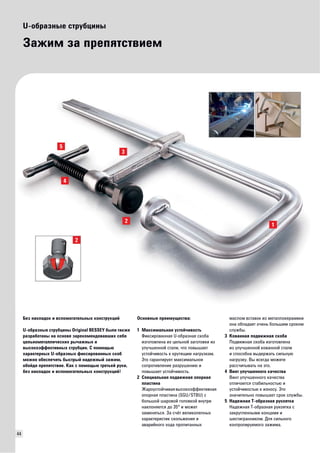 44 
U-образные струбцины 
Зажим за препятствием 
Основные преимущества: 
1 Максимальная устойчивость 
Фиксированная U-образная скоба 
изготовлена из цельной заготовки из 
улучшенной стали, что повышает 
устойчивость к крутящим нагрузкам. 
Это гарантирует максимальное 
сопротивление разрушению и 
повышает устойчивость. 
2 Специальная подвижная опорная 
пластина 
Жароустойчивая высокоэффективная 
опорная пластина (SGU/STBU) с 
большой шаровой головкой внутри 
наклоняется до 35° и может 
заменяться. За счёт великолепных 
характеристик скольжения и 
аварийного хода пропитанных 
маслом вставок из металлокерамики 
она обладает очень большим сроком 
службы. 
3 Кованная подвижная скоба 
Подвижная скоба изготовлена 
из улучшенной кованной стали 
и способна выдержать сильную 
нагрузку. Вы всегда можете 
рассчитывать на это. 
4 Винт улучшенного качества 
Винт улучшенного качества 
отличается стабильностью и 
устойчивостью к износу. Это 
значительно повышает срок службы. 
5 Надежная Т-образная рукоятка 
Надежная Т-образная рукоятка с 
закругленными концами и 
шестигранником. Для сильного 
контролируемого зажима. 
Без накладок и вспомогательных конструкций 
U-образные струбцины Original BESSEY были также 
разработаны на основе зарекомендовавших себя 
цельнометаллических рычажных и 
высокоэффективных струбцин. С помощью 
характерных U-образных фиксированных скоб 
можно обеспечить быстрый надежный зажим, 
обойдя препятствие. Как с помощью третьей руки, 
без накладок и вспомогательных конструкций! 
 
