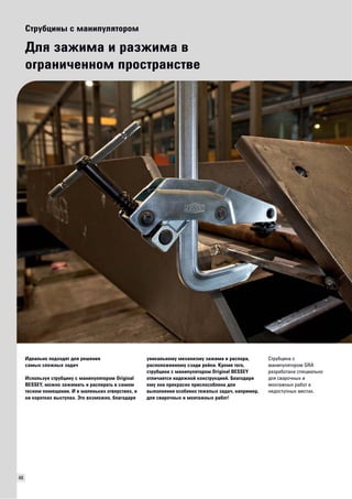 46 
Струбцины с манипулятором 
Для зажима и разжима в 
ограниченном пространстве 
Идеально подходят для решения 
самых сложных задач 
Используя струбцину с манипулятором Original 
BESSEY, можно зажимать и распирать в самом 
тесном помещении. И в маленьких отверстиях, и 
на коротких выступах. Это возможно, благодаря 
уникальному механизму зажима и распора, 
расположенному сзади рейки. Кроме того, 
струбцина с манипулятором Original BESSEY 
отличается надежной конструкцией. Благодаря 
ему она прекрасно приспособлена для 
выполнения особенно тяжелых задач, например, 
для сварочных и монтажных работ! 
Струбцина с 
манипулятором GRA 
разработана специально 
для сварочных и 
монтажных работ в 
недоступных местах. 
 