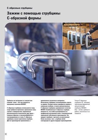 52 
C-образные струбцины 
Зажим с помощью струбцины 
С-образной формы 
Требуется ли инструмент из тянутой или 
кованой стали – все они имеются в 
программе компании BESSEY 
С-образные струбцины используются тогда, 
когда требуется приложить одинаковые силы 
сжатия к поверхностям, параллельно 
расположенным относительно друг друга – 
главным образом, в металлообработке и 
конструировании из стали. С-образные 
струбцины служат прототипом струбцин. 
Для их производства применялись и 
применяются различные материалы. 
Изначально струбцины изготавливались просто 
из дерева. Сегодня можно приобрести модели с 
коваными скобами, а также цельностальные 
C-образные струбцины проверенного качества 
BESSEY. Особенностью С-образных струбцин 
является то, что скоба изготавливается из 
профильной улучшенной стали с гальванической 
оцинковкой собственного производства. Это 
придает струбцине прочность на растяжение 
более высокую, чем у струбцин литой 
конструкции от других ведущих производителей. 
Только С-образные 
струбцины VC обладают 
признаками фирменной 
цельностальной 
струбцины BESSEY. 
Они – легкие, удобные в 
работе, эластичные и не 
ломаются. 
 