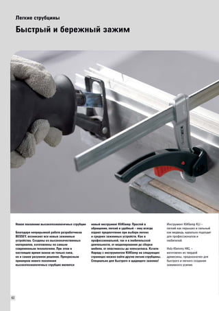 62 
Легкие струбцины 
Быстрый и бережный зажим 
Новое поколение высокотехнологичных струбцин 
Благодаря непрерывной работе разработчиков 
BESSEY, возникают все новые зажимные 
устройства. Созданы из высококачественных 
материалов, изготовлены по самым 
современным технологиям. При этом в 
настоящее время важна не только сила, 
но и самое разумное решение. Прекрасным 
примером нового поколения 
высокотехнологичных струбцин является 
новый инструмент KliKlamp: Простой в 
обращении, легкий и удобный – ему всегда 
отдают предпочтение при выборе легких 
и средних зажимных устройств. Как в 
профессиональной, так и в любительской 
деятельности, от моделирования до сборки 
мебели, от пластмассы до плексигласа. Кстати: 
Наряду с инструментом KliKlamp на следующих 
страницах можно найти другие легкие струбцины. 
Специально для быстрого и щадящего зажима! 
Инструмент KliKlamp KLI – 
легкий как перышко и сильный 
как медведь, идеально подходит 
для профессионалов и 
любителей. 
Holz-Klemmy HKL – 
изготовлен из твердой 
древесины, предназначен для 
быстрого и легкого создания 
зажимного усилия. 
 