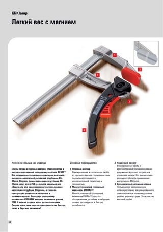 64 
KliKlamp 
Легкий вес с магнием 
Основные преимущества: 
1 Прочный магний 
Фиксированная и скользящая скоба 
из прочного магния с поверхностным 
покрытием отличаются 
исключительной легкостью и 
прочностью. 
2 Многоступенчатый стопорный 
механизм VIBRAFIX 
Многоступенчатый стопорный 
механизм VIBRAFIX прост в 
обслуживании, устойчив к вибрации, 
плавно регулируется и быстро 
ослабляется. 
3 Надежный зажим 
Фиксированная скоба с 
крестообразной призмой надежно 
удерживает круглые, острые или 
угловатые детали. Это значительно 
расширяет область применения 
инструмента KliKlamp. 
4 Эргономичная натяжная планка 
Небьющуюся эргономичную 
натяжную планку из армированного 
стекловолокном полиамида очень 
удобно держать в руке. Это качество 
высшей пробы. 
Легкие нo сильные как медведи 
Очень легкий и прочный магний, стеклопластик и 
высококачественная холоднотянутая сталь BESSEY: 
Это оптимальное сочетание характерно для новой 
высокотехнологичной рычажной струбцины Kli- 
Klamp. Поэтому самая маленькая струбцина Kli- 
Klamp весит всего 260 гр., просто идеально для 
сборки или для одновременного использования 
нескольких струбцин. Впрочем, и силовая 
конструкция отличается легкостью и 
оптимальностью: Благодаря стопорному 
механизму VIBRAFIX мощное зажимное усилие 
1200 Н можно создать всего двумя пальцами. 
Скорее всего, вам еще не приходилось так быстро, 
легко и бережно зажимать! 
 