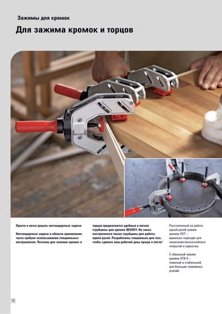 72 
Зажимы для кромок 
Для зажима кромок и торцов 
Просто и легко решать нестандартные задачи 
Нестандартные задачи и области применения 
часто требуют использования специальных 
инструментов. Поэтому для зажима кромок и 
торцов предлагаются удобные и легкие 
струбцины для кромок BESSEY. На заказ 
поставляются также струбцины для работы 
одной рукой. Разработаны специально для того, 
чтобы сделать ваш рабочий день проще и легче! 
Рассчитанный на работу 
одной рукой зажим 
кромок EKT – 
идеально подходит для 
нанесения многослойного 
покрытия в одиночку. 
C-образный зажим 
кромок KT8-3 – 
тяжелый и стабильный, 
для больших зажимных 
усилий. 
 