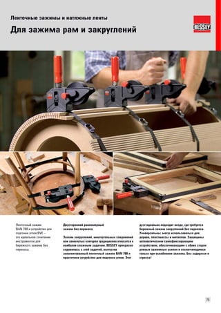 Ленточные зажимы и натяжные ленты 
75 
Для зажима рам и закруглений 
Двусторонний равномерный 
зажим без перекоса 
Зажим закруглений, многоугольных соединений 
или замкнутых контуров традиционно относится к 
наиболее сложным задачам. BESSEY прекрасно 
справилась с этой задачей, выпустив 
запатентованный ленточный зажим BAN 700 и 
практичное устройство для подгонки углов. Этот 
дуэт идеально подходит везде, где требуется 
бережный зажим закруглений без перекоса. 
Универсальны: могут использоваться для 
дерева, пластмассы и металлов. Защищены 
автоматическим самофиксирующим 
устройством, обеспечивающим с обеих сторон 
равные зажимные усилия и отключающимся 
только при ослаблении зажима. Без задержки и 
стресса! 
Ленточный зажим 
BAN 700 и устройство для 
подгонки углов BVE – 
это идеальное сочетание 
инструментов для 
бережного зажима без 
перекоса. 
 