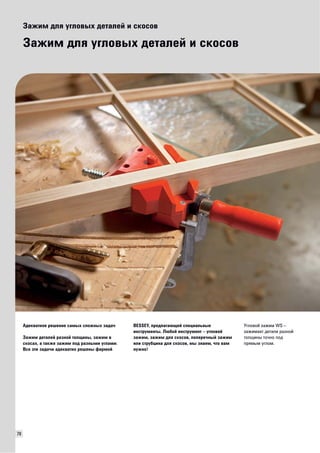 78 
Зажим для угловых деталей и скосов 
Зажим для угловых деталей и скосов 
Адекватное решение самых сложных задач 
Зажим деталей разной толщины, зажим в 
скосах, а также зажим под разными углами: 
Все эти задачи адекватно решены фирмой 
BESSEY, предлагающей специальные 
инструменты. Любой инструмент – угловой 
зажим, зажим для скосов, поперечный зажим 
или струбцина для скосов, мы знаем, что вам 
нужно! 
Угловой зажим WS – 
зажимает детали разной 
толщины точно под 
прямым углом. 
 