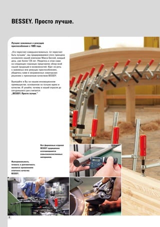 8 
BESSEY. Просто лучше. 
Лучшие зажимные и режущие 
приспособления с 1889 года. 
„Кто перестает совершенствоваться, тот перестает 
быть лучшим“, мы придерживаемся этого принципа 
основателя нашей компании Макса Бессей, каждый 
день, уже более 120 лет. Убедитесь в этом сами: 
на следующих страницах представлен обзор всей 
нашей продукции и возможностей. Идет ли речь 
о зажимных или режущих приспособлениях, 
убедитесь сами в несравненных новаторских 
решениях с признанным качеством BESSEY. 
Выиграйте и Вы на нашем инновационном 
преимуществе, основанном на лучших идеях и 
качестве. И узнайте, почему в нашей отрасли до 
сегодняшнего дня считается: 
„BESSEY. Просто лучше.“ 
Все фирменные изделия 
BESSEY традиционно 
изготавливаются 
извысококачественных 
материалов. 
Функциональность, 
точность и долговечность 
являются проявлением 
отличного качества 
BESSEY. 
 