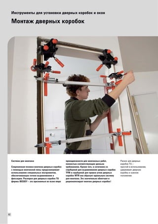 82 
Инструменты для установки дверных коробок и окон 
Монтаж дверных коробок 
Система для монтажа 
Современная техника монтажа дверных коробок 
с помощью монтажной пены предусматривает 
использование специальных инструментов, 
обеспечивающих точное выравнивание и 
фиксацию. Распорки для дверных коробок TU 
фирмы BESSEY – это признанные во всем мире 
принадлежности для монтажных работ, 
полностью соответствующие данным 
требованиям. Кроме того, в сочетании со 
струбциной для выравнивания дверных коробок 
TFM и струбциной для правки углов дверных 
коробок WTR она образует идеальную систему 
для монтажа. Это значительно облегчает и 
рационализирует монтаж дверных коробок! 
Раскос для дверных 
коробок TU – 
простой в использовании, 
удерживает дверную 
коробку в нужном 
положении. 
 