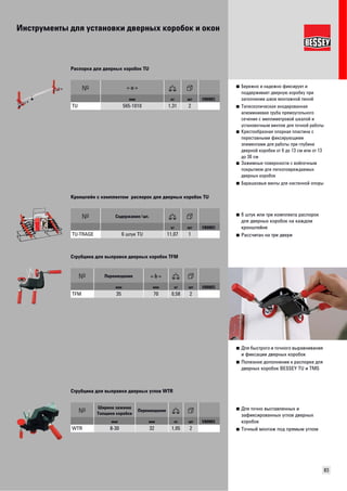 Инструменты для установки дверных коробок и окон 
83 
■ Бережно и надежно фиксирует и 
поддерживает дверную коробку при 
заполнении швов монтажной пеной 
■ Телескопическая анодированная 
алюминиевая труба прямоугольного 
сечения с миллиметровой шкалой и 
установочным винтом для точной работы 
■ Крестообразная опорная пластина с 
переставными фиксирующими 
элементами для работы при глубине 
дверной коробки от 6 до 13 см или от 13 
до 30 см 
■ Зажимные поверхности с войлочным 
покрытием для легкоповреждаемых 
дверных коробок 
■ Барашковые винты для настенной опоры 
Распорка для дверных коробок TU 
мм кг шт VB0003 
TU 565-1010 1,31 2 
■ 6 штук или три комплекта распорок 
для дверных коробок на каждом 
кронштейне 
■ Рассчитан на три двери 
Кронштейн с комплектом распорок для дверных коробок TU 
Содержание/шт. 
кг шт VB0003 
TU-TRAGE 6 штук TU 11,07 1 
■ Для быстрого и точного выравнивания 
и фиксации дверных коробок 
■ Полезное дополнение к распорке для 
дверных коробок BESSEY TU и TMS 
Струбцина для выправки дверных коробок TFM 
Перемещение 
мм мм кг шт VB0003 
TFM 35 70 0,58 2 
■ Для точно выставленных и 
зафиксированных углов дверных 
коробок 
■ Точный монтаж под прямым углом 
Струбцина для выправки дверных углов WTR 
Ширина зажима 
Толщина коробки Перемещение 
мм мм кг шт VB0003 
WTR 8-30 32 1,05 2 
 