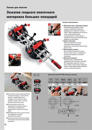 86 
Зажим для пластин 
Зажатие гладкого плиточного 
материала больших площадей 
Основные преимущества: 
1 Вакуумный насос с функцией контроля 
Несколькими движениями насоса 
создается требуемый вакуум для 
максимального зажимного усилия в 
1200 Н. Через маркировочное кольцо на 
штоке насоса вакуум может 
контролироваться в любое время, и 
зажимное усилие докачкой может быть 
доведено до максимума. 
2 Кнопка отпускания 
Простым нажатием на кнопку 
отпускания вакуум перестает 
действовать, и плиточный зажим можно 
быстро снять. 
3 Винт быстрой установки 
Для быстрой установки расстояния 
просто ослабьте винты и передвиньте 
вакуумный аспиратор в желаемое 
положение. 
4 Прочная конструкция 
Проложенные в анодированном 
алюминии цельностальные шины BES-SEY 
удерживают присоски точно на 
месте также и при высоком зажимном 
усилии. Таким образом обеспечивается 
точность выполнения работы. 
■ Для зажатия и позиционирования деталей 
с большой площадью, а также тяжелых 
деталей с гладкой поверхностью, 
например, из искусственного камня, 
керамики, гранита, Corian®, пластика, 
листового металла или стекла 
■ Ручные вакуумные насосы для 
максимального зажимного усилия и, 
таким образом, максимального 
горизонтального зажимного усилия до 
1200 Н 
■ Маркировочное кольцо на рычаге насоса 
для непрерывного контроля 
бесперебойного вакуума 
■ Практичная функция быстрой настройки 
необходимого расстояния между обеими 
присосками 
Зажим для пластин PS 130, большой и сильный 
Ширина Длина 
мм мм мм кг шт VB0003 
PS130 5-130 215 770 4,08 1 
210 mm 
8 ¼ In. 
120 mm 
4 ¾ In. 
PS 130 
PS 55 
Corian® является защищенным товарным знаком фирмы DuPont 
 