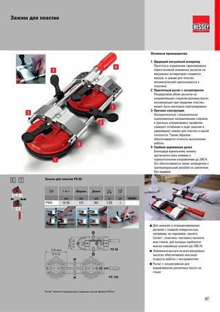 Зажим для пластин 
Основные преимущества: 
1 Щадящий вакуумный аспиратор 
Простота в управлении гарантирована: 
перестановкой зажимных рычагов на 
вакуумных аспираторах создается 
вакуум, и зажим для пластин 
автоматический присасывается к 
пластине. 
2 Практичный рычаг с эксцентриком 
Посредством обоих рычагов на 
направляющих стержнях разница высот, 
возникающая при сведении пластин, 
может быть несложно отрегулирована 
3 Прочная конструкция 
Холоднотянутые, гальванически 
оцинкованные направляющие стержни 
в прочных алюминиевых профилях 
снижают отгибание в ходе зажатия и 
удерживают зажим для пластин в одной 
плоскости. Таким образом 
обеспечивается точность выполнения 
работы. 
4 Удобная деревянная ручка 
Благодаря идеальному захвату 
достигается сила зажима в 
горизонтальном направлении до 260 Н. 
Это обеспечивается также шпинделем с 
трапецеидальной резьбой на заклепках 
без задиров. 
87 
■ Для зажатия и позиционирования 
деталей с гладкой поверхностью, 
например, из керамики, гранита, 
Corian®, пластика, листового металла 
или стекла, для которых требуются 
малые зажимные усилия (до 260 Н) 
■ Зажимные рычаги на всех вакуумных 
насосах обеспечивают высокую 
скорость работы с инструментом 
■ Рычаг с эксцентриком для 
выравнивания различных высот на 
стыке 
Зажим для пластин PS 55 
Ширина Длина 
мм мм мм кг шт VB0003 
PS55 10-55 147 361 1,55 1 
1 2 3 
210 mm 
8 ¼ In. 
PS 55 
PS 130 
120 mm 
4 ¾ In. 
Corian® является защищенным товарным знаком фирмы DuPont 
 