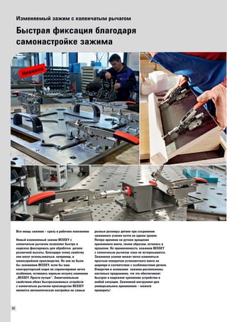 90 
Изменяемый зажим с коленчатым рычагом 
Быстрая фиксация благодаря 
самонастройке зажима 
Вся мощь зажима – сразу в рабочем положении 
Новый изменяемый зажим BESSEY с 
коленчатым рычагом позволяет быстро и 
надежно фиксировать для обработки детали 
различной высоты. Благодаря этому свойству 
они могут использоваться, например, в 
малосерийном производстве. Но они не были 
бы зажимами BESSEY, если бы наш 
конструкторский отдел не спроектировал нечто 
особенное, оставаясь верным лозунгу компании 
„BESSEY. Просто лучше“. Замечательным 
свойством обоих быстрозажимных устройств 
с коленчатым рычагом производства BESSEY 
является автоматическая настройка на самые 
разные размеры детали при сохранении 
зажимного усилия почти на одном уровне. 
Потеря времени на ручное вращение 
прижимного винта, таким образом, осталась в 
прошлом. Но применяемость зажимов BESSEY 
с коленчатым рычагом этим не исчерпывается. 
Зажимное усилие может легко изменяться 
простым поворотом установочного винта на 
шарнире в соответствии с особенностями детали. 
Отверстия в основании зажима расположены 
настолько продуманно, что это обеспечивает 
быстрое и надежное крепление устройства в 
любой ситуации. Зажимной инструмент для 
универсального применения – можете 
проверить! 
Новинка 
 