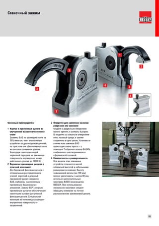 Станочный зажим 
99 
Основные преимущества: 
1 Корпус и прижимные рычаги из 
улучшенной высококачественной 
стали 
Зажимы BAS по размерам почти на 
30% меньше, чем аналогичные 
устройства от других производителей, 
но при этом они обеспечивают такое 
же высокое зажимное усилие. 
Благодаря самотормозящей 
червячной передаче на зажимную 
поверхность вертикально может 
действовать усилие до 16000 Н. 
2 Варианты прижимных рычагов с 
отличной изоляцией 
Для бережной фиксации детали с 
оптимальным распределением 
усилий короткий и длинный 
прижимной рычаг в моделях 
BAS снабжены наклоняемым 
прижимным башмаком из 
алюминия. Зажим BSP с острым 
прижимным рычагом обеспечивает 
наилучшие условия для угловой 
фиксации детали. Специальная 
изоляция из полиамида защищает 
внутреннюю поверхность от 
загрязнений. 
3 Отверстие для крепления зажима: 
разрезное или сквозное 
Модели с разрезным отверстием 
можно крепить и снимать быстрее. 
В моделях со сквозным отверстием 
винт, пазовый сухарь и зажим 
соединены в одно целое. Установка и 
снятие всех зажимов BAS 
происходит очень просто – с 
помощью Т-образного ключа BASKN, 
снабженного шестигранником и 
сферической головкой. 
4 Компактность и универсальность 
Все модели этих зажимных 
устройств отличаются малой 
габаритной высотой и небольшими 
размерами основания. Высоту 
зажимаемой детали (до 100 мм) 
можно увеличивать с шагом 80 мм, 
используя дополнительные 
проставки BASO производства 
BESSEY. При использовании 
нескольких проставок следует 
обращать внимание на точное 
распололжение зажимаемой детали. 
 