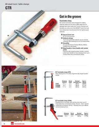 19 besseytools.com
B
A
1
2
4
All-steel track / table clamps
GTR
Track/table clamp
Our newest innovative clamp designed for holding
materials safely and securely on MDF tables that are
equipped with matrix holes and T-tracks. Precision and
durability are at the core of the BESSEY®
brand. Our tools
have always been manufactured from the highest-grade
materials.
1 Special lower arm
for 12 x 8 mm grooves.
2 Safety by design
Track saw guide slots make for secure and fast
clamping. High clamping force for increased safety.
3 Versatility
For use with Festool, Protool, Metabo, Makita,
DeWalt track saw guides.
4 Wood handle or lever handle with ratchet
action
Ergonomically shaped wooden handle or ratchet
action lever handle for more clamping force, up to
5 times faster than conventional clamps.
A Track/table clamp (GTR)
High clamping force for safety. Ergonomically shaped wooden
handle.
B Track/table clamp (GTRH)
Clamping force is variable, with ratchet action lever up to 5
times faster than conventional clamps. Secure – lever / ratchet
unaffected by vibrations. Strong – clamping force up to 540 lbs
nominal clamping force.
Clamping
Capacity
Throat
Depth
Nominal
Clamping Force
Approx.
Weight
GTR12 4 11
⁄16" 2 5
⁄16" 400 lbs 0.66 lbs
GTR16B6 6 5
⁄16" 2 5
⁄16" 400 lbs 0.71 lbs
GTR30B6 11 13
⁄16" 2 5
⁄16" 400 lbs 0.90 lbs
Clamping
Capacity
Throat
Depth
Nominal
Clamping Force
Approx.
Weight
GTR16S6H 6 5
⁄16" 2 5
⁄16" 540 lbs 1.17 lbs
Getinthegroove
 