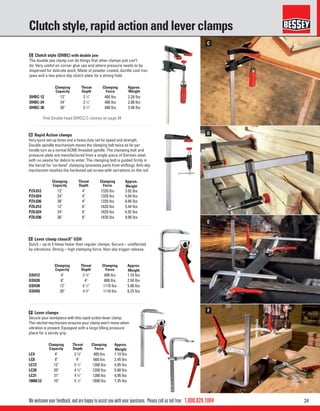 241.800.828.1004
D
E
C
F
We welcome your feedback, and are happy to assist you with your questions. Please call us toll free:
Clutch style, rapid action and lever clamps
F Lever clamps
Secure your workpiece with this rapid-action lever clamp.
The ratchet mechanism ensures your clamp won’t move when
vibration is present. Equipped with a large tilting pressure
place for a sturdy grip.
D Rapid Action clamps
Very quick set-up times and a heavy duty rail for speed and strength.
Double spindle mechanism moves the clamping bolt twice as far per
handle turn as a normal ACME threaded spindle. The clamping bolt and
pressure plate are manufactured from a single piece of German steel
with no seams for debris to enter. The clamping bolt is guided ﬁrmly in
the barrel for "no-twist" clamping (prevents parts from shifting). Anti-slip
mechanism meshes the hardened set screw with serrations on the rail.
E Lever clamp classiX®
GSH
Quick – up to 5 times faster than regular clamps. Secure – unaffected
by vibrations. Strong – high clamping force. Non-slip trigger release.
Clamping
Capacity
Throat
Depth
Clamping
Force
Approx.
Weight
LC4 4" 2 3
⁄8" 400 lbs 1.10 lbs
LC8 8" 4" 660 lbs 2.45 lbs
LC12 12" 5 1
⁄2" 1200 lbs 4.95 lbs
LC20 20" 4 3
⁄4" 1200 lbs 5.80 lbs
LC31 31" 4 3
⁄4" 1200 lbs 6.95 lbs
1800L12 10" 5 1
⁄2" 1800 lbs 7.35 lbs
Clamping
Capacity
Throat
Depth
Clamping
Force
Approx.
Weight
PZ4.012 12" 4" 1320 lbs 3.92 lbs
PZ4.024 24" 4" 1320 lbs 5.04 lbs
PZ4.036 36" 4" 1320 lbs 6.66 lbs
PZ6.012 12" 6" 1620 lbs 5.44 lbs
PZ6.024 24" 6" 1620 lbs 6.92 lbs
PZ6.036 36" 6" 1620 lbs 9.00 lbs
Clamping
Capacity
Throat
Depth
Clamping
Force
Approx.
Weight
GSH12 4" 2 3
⁄8" 400 lbs 1.10 lbs
GSH20 8" 4" 600 lbs 2.50 lbs
GSH30 12" 5 1
⁄2" 1110 lbs 5.00 lbs
GSH50 20" 4 3
⁄4" 1110 lbs 6.25 lbs
C Clutch style (DHBC) with double jaw
The double jaw clamp can do things that other clamps just can’t
do. Very useful on corner glue ups and where pressure needs to be
dispersed for delicate work. Made of powder coated, ductile cast iron
jaws and a two piece slip clutch plate for a strong hold.
Clamping
Capacity
Throat
Depth
Clamping
Force
Approx.
Weight
DHBC-12 12" 3 1
⁄2" 400 lbs 2.28 lbs
DHBC-24 24" 3 1
⁄2" 400 lbs 2.88 lbs
DHBC-36 36" 3 1
⁄2" 400 lbs 3.48 lbs
Find Double head (DHCC) C-clamps on page 34
 