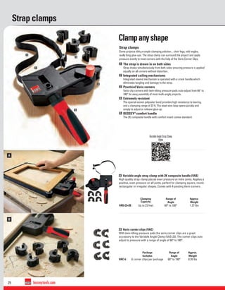 25 besseytools.com
B
A
1
2
3
4
5
Strap clamps
Variable Angle Strap Clamp
Video
A Variable angle strap clamp with 2K composite handle (VAS)
High quality strap clamp places even pressure on mitre joints. Applies a
positive, even pressure on all joints, perfect for clamping square, round,
rectangular or irregular shapes. Comes with 4 pivoting Vario corners.
B Vario corner clips (VAC)
With twin-tilting pressure pads the vario corner clips are a great
accessory to the Variable Angle Clamp (VAS-23). The corner clips auto
adjust to pressure with a range of angle of 60° to 180°.
Clamping
Capacity
Range of
Angle
Approx.
Weight
VAS-23+2K Up to 23 feet 60° to 180° 1.27 lbs
Package
Includes
Range of
Angle
Approx.
Weight
VAC-6 6 corner clips per package 60° to 180° 0.26 lbs
Strap clamps
Some projects defy a simple clamping solution... chair legs, odd angles,
really long glue-ups. The strap clamp can surround the project and apply
pressure evenly to most corners with the help of the Vario Corner Clips.
1 The strap is drawn in on both sides
Strap draws simultaneously from both sides ensuring pressure is applied
equally on all corners without distortion.
2 Integrated coiling mechanisms
Integrated rewind mechanism is operated with a crank handle which
eliminates tangling and damage to the strap.
3 Practical Vario corners
Vario clip corners with twin-tilting pressure pads auto-adjust from 60° to
180° for easy assembly of most multi-angle projects.
4 Extremely resistant
The special woven polyester band provides high resistance to tearing,
and a clamping range of 23 ft. The steel wire loop opens quickly and
simply to adjust or release glue-up.
5 BESSEY®
comfort handle
The 2K composite handle with comfort insert comes standard.
Clampanyshape
 