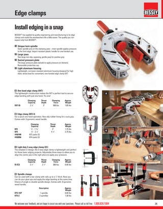 261.800.828.1004
B
D
A
1
2
3
4
We welcome your feedback, and are happy to assist you with your questions. Please call us toll free:
Edge clamps
BESSEY®
has applied its quality engineering and manufacturing to its edge
clamps and made the woodworkers life a little easier. The quality you can
expect only from BESSEY®
.
A One hand edge clamp (EKT)
The lightweight construction makes the EKT a perfect tool to secure
edge banding with just one hand. Try one!
C Light duty 3-way edge clamp (EC)
The simplest in design, the 3-way edge clamp is lightweight and perfect
for those basic edging projects. Adjustable three ways to allow you to
align the centre jaw in the right place to apply your pressure.
B Edge clamp (KF2-4)
For a quick one hand operation. Non-slip rubber lining for a sure grip.
Comes with: Ergonomic wood handle.
D Spindle clamps
Can be used with a bar clamp with rails up to a 1
⁄2" thick. Now you
can do your glue-ups and apply the edge banding at the same time.
Choice of single or double spindle design. Comes with: Ergonomic
wood handle.
1 Unique twin spindle
Outer spindle acts on the clamping jaws – inner spindle applies pressure
to the front edge. Impact resistant plastic handle for one-handed use.
2 Large jaws
Two large non-slip, opposing, gentle jaws for positive grip.
3 Swivel pressure plate
The large pressure plate swivels to apply pressure on demand.
Removable protective cap.
4 Light aluminum housing
Lightweight, corrosion-resistant aluminum housing designed for high
static stress load for convenient, one-handed edge clamp EKT.
Clamping
Capacity
Throat
Depth
Clamping
Force
Approx.
Weight
EKT-55 2 1
⁄8" 3" 500 lbs 1.85 lbs
Clamping
Capacity
Throat
Depth
Clamping
Force
Approx.
Weight
B-EC3 2 1
⁄2" 2 1
⁄2" 300 lbs 0.95 lbs
Clamping
Capacity
Throat
Depth
Approx.
Weight
KF2 3
⁄8" - 1 9
⁄16" 3" 1.75 lbs
KF4 3
⁄8" - 3 1
⁄8" 4 1
⁄4" 3.75 lbs
4102100 KF2 pads (2)
4102056 KF4 pads (2)
Description Approx.
Weight
KT5-1CP 1 spindle 0.95 lbs
KT5-2 2 spindles 1.30 lbs
Installedginginasnap
 