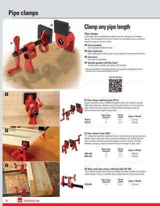 27 besseytools.com
A
A
B
B
C
A
1
2
3
4
Pipe clamps
B Pipe clamp, H style (BPC)
“H” shape foot assembly stabilizes clamp in two dimensions giving dual-axis
stability. Extra high base offers clearance between the handle and the
work surface. An economical alternative to the bar clamp. Virtually
limitless clamping capacity determined by the length of pipe used.
A Pipe clamp, traditional style (PC-2)
Large clamping surface. ACME threaded screw. Hex head on spindle.
High base improves clearance from the work surface. An economical
alternative to the bar clamp. Virtually limitless clamping capacity
determined by the length of pipe used.
C Deep reach pipe clamp, traditional style (PC-DR)
The traditional pipe clamp features ACME threaded spindle and multiple
clutch plates. Easy to assemble and a staple item for many workshops.
Black Pipe
Diameter
Throat
Depth Approx. Weight
BPC-H34 3
⁄4" 2 1
⁄8" 2.88 lbs
BPC-H12 1
⁄2" 1 1
⁄2" 1.83 lbs
Black Pipe
Diameter
Throat
Depth Approx. Weight
PC34-2 3
⁄4" 2 3
⁄8" 2.74 lbs
PC12-2 1
⁄2" 2 1
⁄8" 2.02 lbs
Black Pipe
Diameter
Throat
Depth Approx. Weight
PC34-DR 3
⁄4" 3 1
⁄8" 2.15 lbs
HStylePipeClampVideo
Pipe clamps
Commonly used in woodworking applications for edge gluing of multiple
pieces. The versatility of the reach comes from the ability to use a variety of
lengths of pipe to suit your needs.
1 Foot assembly
Foot assembly stabilizes clamp.
2 Extra high base
Extra high base provides ﬁnger-saving clearance from the work surface.
3 Cast jaws
Cast jaws for durability.
4 Smooth spindle with Hex head*
Smooth action spindle. Hex head on PC-2 model
*Hexheadspindleistofacilitateclamping,notaugmentit. Applyingtoomuch
clampingforcemaycausetheﬁxturetofail.
Clampanypipelength
 