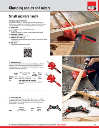 281.800.828.1004
A
B
1
2
3
4
5
We welcome your feedback, and are happy to assist you with your questions. Please call us toll free:
Clamping angles and miters
B Corner clamp (WS)
An economical alternative for ﬁxed 90° angle for miter or butt joints.
Use the mounting holes to ﬁx the corner clamp to your work surface.
Can be adjusted to various sized work pieces with the 2 spindles.
Made for light duty clamping.
Clamping
Capacity
Angle
Approx.
Weight
WS-1 Up to 2 3
⁄4" per side 90° 0.50 lbs
Angle Clamp Video
Small and very handy
Clamping angles and miters
Angle clamps from BESSEY®
are speciﬁcally designed for clearance of
dowels, screws or staples while gluing. These tough and versatile tools are
made to simplify the work process and last in a real-world wood shop.
1 Sturdy frame
Die-cast jaws are plastic coated to protect work.
2 Versatility
Designed for clearance of dowels, screws or staples while gluing.
3 Right angle clamping
Holds and aligns material at 90° angle.
4 BESSEY®
comfort handle
Includes either the tried-and-true wooden handle or 2K composite handle
with comfort insert.
5 Adjustable
Adjust automatically to wood thickness.
A Angle clamp (WS)
Ideal for clearance of dowels, screw or staples while gluing. It holds
and aligns material at 90° angles and even adjust automatically to
wood thickness. Use the TK-6 table mount clamp to hold the clamp
in place (included with 2K version).
Handle
Style
Maximum Clamping
Capacity
Max.
Passage
for T-Joints
Approx.
Weight
WS-3+2K 2K Both sides-max 4" thick 1 1
⁄8" 2.40 lbs
WS-6 Wood Both sides-max 8" thick 2 7
⁄16" 4.80 lbs
TK-6 Table Mount Clamp (TK) Accessory
Holds WS to work surface, 2/set (included with
2K version)
 