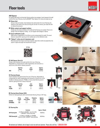 301.800.828.1004
PVA PVZ
A
B
C
1
2
3
4
DIY
Kit
PRO
Kit
We welcome your feedback, and are happy to assist you with your questions. Please call us toll free:
Floor tools
AV2 Spacer
For laying solid wood, and laminate ﬂooring without any wedges. Insert between the wall
and the ﬁrst row of ﬂooring. Use the BESSEY®
Floor Spacer for a fast and simple set up.
1 Clever dial
Set-up is fast and simple. Insert between the wall and the ﬁrst row of ﬂooring, the
distance to the wall can be set by turning the red dial. To remove, just rotate the dial
to release the pressure.
2 Wide contact and support surface
Simply put, the pressure points on the wall and the ﬂooring are avoided. There is no
danger of the aid slipping or tilting – as can happen with wedges or blocks.
3 Exact millimetre scale
Wall surface irregularities of 5 to 20 mm can be compensated for easily. The exact
distance required for spacing can be readily seen on the millimetre scale.
4 “Robust” in the size of a business card
Manufactured from impact and break resistant, glass ﬁbre reinforced polyamide, the
spacer is light and tough and should last for years.
A AV2 Spacer (Set of 4)
Simply insert between the wall and the ﬁrst row of ﬂooring.
Adjustable to compensate for wall irregularities and removal is a
quick turn of the dial to release pressure.
B Flooring Clamps
Insert between the wall and the ﬁrst row of ﬂooring. Adjustable to
compensate for wall irregularities and removal is a quick turn of the
handle to release pressure. PVZ65 is a heavy duty ﬂooring spacer
ideal for gluing the ﬁrst 3 rows of ﬂooring.
Opening
Range
Jaw
Width
Approx.
Weight
AV2 3
⁄16" - 13
⁄16" 3 1
⁄2" 0.42 lbs
Opening
Range
Jaw
Width
Approx.
Weight
PVA 1 3
⁄16" 5" 1.03 lbs
PVZ65 25 1
⁄2" 5" 5.60 lbs
D Flooring Kits
Contains Approx. Weight
DIY Flooring Kit 4 x PVA, 2 x SVH400, 1 set of 4 x AV2,
1 BESSEY®
heavy duty bag
10.00 lbs
PRO Flooring Kit 4 x PVA, 2 x PVZ65, 4 x SVH400,
2setsof4xAV2,1BESSEY®
heavydutybag
24.50 lbs
C Flooring Strap Clamps (SVH)
Perfect for laying parquet, plank and laminate ﬂooring. Strap is 157" long.
Strap
Length
Clamp
Plate Width
Clamping
Force
Approx.
Weight
SVH400 157" 4 3
⁄4" 220 lbs 1.65 lbs
SVH400XL 300" 4 3
⁄4" 220 lbs 1.80 lbs
AV2 Video
 