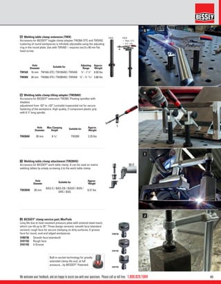 401.800.828.1004
H
G
I
J
3100736
3101192
3101193
We welcome your feedback, and are happy to assist you with your questions. Please call us toll free:
Hole
Diameter
Suitable for
Adjusting
Range
Approx.
Weight
TW16X 16 mm TW16A-STC / TW16VAD / TWVAD 5
⁄8" - 7 7
⁄8" 0.93 lbs
TW28X 28 mm TW28A-STC / TW28VAD / TWVAD 5
⁄8" - 11 13
⁄16" 3.88 lbs
Hole
Diameter
Max Clamping
Height Suitable for
Approx.
Weight
TW28AV 28 mm 6 5
⁄16" TW28X 2.25 lbs
G Welding table clamp extension (TWX)
Accessory for BESSEY®
toggle clamp adapter TW28A-STC and TWVAD.
Lowering of round workpieces is inﬁnitely adjustable using the adjusting
ring in the round plate. Use with TWVAD – requires one 8 x 40 mm ﬂat
head screw.
H Welding table clamp tilting adapter (TW28AV)
Accessory for BESSEY®
extension TW28X. Pivoting spindles with
stepless
adjustment from -52° to +52°. Lockable trapezoidal nut for secure
fastening of the workpiece. High quality, 2-component plastic grip
with 6 7
⁄8" long spindle.
Hole
Diameter
Suitable for Approx.
Weight
TW28H0 28 mm
BAS-C / BAS-CB / BASO / BSN /
GRS / BSG
0.31 lbs
I Welding table clamp attachment (TW28HO)
Accessory for BESSEY®
work table clamp. It can be used on matrix
welding tables by simply screwing it to the work table clamp.
J BESSEY®
clamp service part, MorPads
Long life due to heat-resistant pressure plate with sintered steel insert,
which can tilt up to 35°. Three design versions: smooth face (standard
version); rough face for secure clamping on dirty surfaces; V-groove
face for round, oval and edged workpieces.
3100736 Smooth face (standard)
3101192 Rough face
3101193 V Groove
Ball-in-socket technology for greatly
extended clamp life and, at full
pressure... by BESSEY®
. Patented.
 