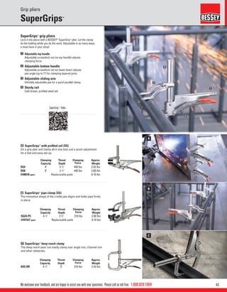 421.800.828.1004
A
B
C
1
2
3
4
We welcome your feedback, and are happy to assist you with your questions. Please call us toll free:
Grip pliers
SuperGrips™
SuperGrips™
grip pliers
Lock it into place with a BESSEY®
SuperGrip™
plier. Let the clamp
do the holding while you do the work. Adjustable in so many ways,
a must have in your shop!
1 Adjustable top handle
Adjustable screw/lock nut (on top handle) adjusts
clamping force.
2 Adjustable bottom handle
Adjustable screw/lock nut (on lower lever) adjusts
jaw angle (up to 7°) for clamping tapered parts.
3 Adjustable sliding arm
Inﬁnitely adjustable jaw for a quick parallel clamp.
4 Sturdy rail
Cold drawn, proﬁled steel rail.
A SuperGrips™
with proﬁled rail (SG)
It’s a grip plier and clamp all in one tool, just a quick adjustment
for a fast and easy set-up.
B SuperGrips™
pipe clamp (SG)
The innovative shape of the cradle jaw aligns and holds pipe ﬁrmly
in place.
C SuperGrips™
deep reach clamp
The deep reach jaws can easily clamp over angle iron, channel iron
and other obstacles.
Clamping
Capacity
Throat
Depth
Clamping
Force
Approx.
Weight
SG4 4" 2 1
⁄2" 440 lbs 2.43 lbs
SG8 8" 2 1
⁄2" 440 lbs 2.60 lbs
3100576 (pair) Replaceable pads 0.10 lbs
Clamping
Capacity
Throat
Depth
Clamping
Force
Approx.
Weight
SG24-PC 4 1
⁄2" 2 3
⁄4" 310 lbs 2.60 lbs
3101547 (pair) Replaceable pads 0.10 lbs
Clamping
Capacity
Throat
Depth
Clamping
Force
Approx.
Weight
SG5-DR 4 1
⁄2" 3" 310 lbs 2.43 lbs
SuperGrips™
Video
 