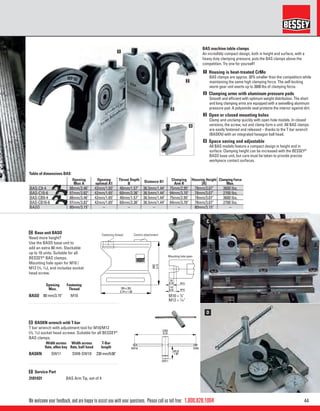 441.800.828.1004
[95 x 35]
3.74 x 1.38
[80]
3.15
Fastening thread Centring attachment
Mounting hole open
[9]
0.35
[14]
0.55
M12
M10
[95 x 35]
3.74 x 1.38
[80]
3.15
Fastening thread Centring attachment
Mounting hole open
[9]
0.35
[14]
0.55
M12
M10
[230]
9.10
SW10 SW8
SW11
[45.5]
1.80
C
D
1
2
3
4
We welcome your feedback, and are happy to assist you with your questions. Please call us toll free:
BAS machine table clamps
An incredibly compact design, both in height and surface, with a
heavy duty clamping pressure, puts the BAS clamps above the
competition. Try one for yourself!
1 Housing is heat-treated CrMo
BAS clamps are approx. 30% smaller than the competitors while
maintaining the same high clamping force. The self-locking
worm gear unit exerts up to 3600 lbs of clamping force.
2 Clamping arms with aluminum pressure pads
Smooth and efﬁcient with optimum weight distribution. The short
and long clamping arms are equipped with a swivelling aluminum
pressure pad. A polyamide seal protects the interior against dirt.
3 Open or closed mounting holes
Clamp and unclamp quickly with open hole models. In closed
versions, the screw, nut and clamp form a unit. All BAS clamps
are easily fastened and released – thanks to the T bar wrench
(BASKN) with an integrated hexagon ball head.
4 Space saving and adjustable
All BAS models feature a compact design in height and in
surface. Clamping height can be increased with the BESSEY®
BASO base unit, but care must be taken to provide precise
workpiece contact surfaces.
C Base unit BASO
Need more height?
Use the BASO base unit to
add an extra 80 mm. Stackable
up to 10 units. Suitable for all
BESSEY®
BAS clamps.
Mounting hole open for M10 /
M12 (3
⁄8, 7
⁄16), and includes socket
head screw.
D BASKN wrench with T-bar
T bar wrench with adjustment tool for M10/M12
(3
⁄8, 7
⁄16) socket head screws. Suitable for all BESSEY®
BAS clamps.
E Service Part
Opening
Max.
Fastening
Thread
BASO 80 mm/3.15" M10
Width across
ﬂats, allen key
Width across
ﬂats, ball head
T-Bar
length
BASKN SW11 SW8-SW10 230 mm/9.06"
3101431 BAS Arm Tip, set of 4
Opening
Max A
Opening
optimal A1
Throat Depth
B Distance B1 Clamping
Arm R
Housing Height
[H]
Clamping Force
Max.
BAS-C9-4 88mm/3.46" 42mm/1.65" 40mm/1.57" 36.5mm/1.44" 75mm/2.95" 78mm/3.07" 3600 lbs.
BAS-C10-6 97mm/3.82" 42mm/1.65" 60mm/2.36" 36.5mm/1.44" 94mm/3.70" 78mm/3.07" 2700 lbs.
BAS-CB9-4 88mm/3.46" 42mm/1.65" 40mm/1.57" 36.5mm/1.44" 75mm/2.95" 78mm/3.07" 3600 lbs.
BAS-CB10-6 97mm/3.82" 42mm/1.65" 60mm/2.36" 36.5mm/1.44" 94mm/3.70" 78mm/3.07" 2700 lbs.
BASO 80mm/3.15" – – – – 80mm/3.15" –
Fastening thread Centrin attachment
Mounting hole open
Table of dimensions BAS
M10 = 3
⁄8"
M12 = 7
⁄16"
 