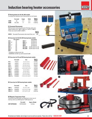 601.800.828.1004
E
B
F
C
D
A
We welcome your feedback, and are happy to assist you with your questions. Please call us toll free:
Induction bearing heater accessories
C Cross bars for SC, BC, BCS bearing heater models
A Raising blocks for SC, BC, BSC models
Increases the maximum size of bearing that can be heated.
B Pyrometer/Thermometer
Multi-purpose measuring device for bearings, gears, etc.
Digital readout from -200°C (-328°F) to +1372°C (+1999°F).
Probe max rated for 650°C (1200°F).
D Cross bars for PV and PVH bearing heater models
E Cross bars for SVH bearing heater models
F Magnetic Temperature Probe
Connects to bearing heater and attaches to inner race of
bearing. Good up to 350 degrees F (240 degrees C).
Fits model #
BCS 1(1)
BC Special
BCS 1 1
⁄4 BC Special
BCS 2(1)
BC Special
BCS 3 BC Special
SC on/off On/Off switch for SC
BC on/off On/Off switch for BC
Fits model #
SC 3
⁄4 SC
SC 1 1
⁄4
(1)
SC
SC 2 SC
BC 3
⁄4
(1)(2)
BC
BC 1(1)
BC
BC 1 1
⁄4 BC
BC 2(1)
BC
BC 3 BC
Fits model Height Width Approx.
Weight
SCRB SC 2 3
/8" 2 5
/8" 7.50 lbs.
BCRB BC, BCS 5" 3 5
/8" 31.00 lbs.
Fits model Size Approx.
Weight
PV 1
⁄4 PV2412 1
⁄4" x 1
⁄4" x 7 7
⁄8" 0.15 lbs.
PV 3
⁄8 PV2412 3
⁄8" x 3
⁄8" x 7 7
⁄8" 0.31 lbs.
PV 9
⁄16 PV2412 9
⁄16" x 9
⁄16" x 7 7
⁄8" 0.64 lbs.
PV 13
⁄16 PV2412 13
⁄16" x 13
⁄16" x 7 7
⁄8" 1.32 lbs.
PV 1 9
⁄16 PV2412 1 9
⁄16" x 1 9
⁄16" x 7 7
⁄8" 5.22 lbs.
PVH 1
⁄4 PVH3813 1
⁄4" x 1
⁄4" x 9 1
⁄2" 0.20 lbs.
PVH 3
⁄8 PVH3813 3
⁄8" x 3
⁄8" x 9 1
⁄2" 0.40 lbs.
PVH 9
⁄16 PVH3813 9
⁄16" x 9
⁄16" x 9 1
⁄2" 0.77 lbs.
PVH 13
⁄16 PVH3813 13
⁄16" x 13
⁄16" x 9 1
⁄2" 1.61 lbs.
PVH 1 9
⁄16 PVH3813 1 9
⁄16" x 1 9
⁄16" x 9 1
⁄2" 7.21 lbs.
Fits model Size Approx.
Weight
SVH 9
⁄16 SVH5223 9
⁄16" x 9
⁄16" x 14" 1.10 lbs.
SVH 1 3
⁄16 SVH5223 1 3
⁄16" x 1 3
⁄16" x 14" 7.28 lbs.
SVH 2 3
⁄8 SVH5223 2 3
⁄8" x 2 3
⁄8" x 14" 22.93 lbs.
Fits model Approx. Weight
MP-PV/PVH/SVH PV/PVH/SVH 0.13 lbs
Approx.
Weight
HH11B Pyrometer/Thermometer with probe & ﬂex cord 2.00
(1)
Available as a special order only.
2)
WARNING: Do NOT use with model BC 220V
 