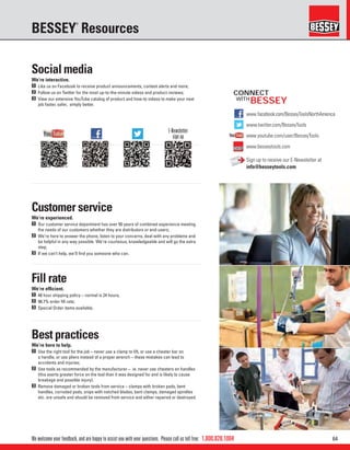 641.800.828.1004
www.facebook.com/BesseyToolsNorthAmerica
www.twitter.com/BesseyTools
www.youtube.com/user/BesseyTools
www.besseytools.com
BESSEY
We welcome your feedback, and are happy to assist you with your questions. Please call us toll free:
BESSEY
®
Resources
CONNECT
WITH
Social media
We’re interactive.
1 Like us on Facebook to receive product announcements, contest alerts and more;
2 Follow us on Twitter for the most up-to-the-minute videos and product reviews;
3 View our extensive YouTube catalog of product and how-to videos to make your next
job faster, safer, simply better.
Customer service
We’re experienced.
1 Our customer service department has over 50 years of combined experience meeting
the needs of our customers whether they are distributors or end-users;
2 We’re here to answer the phone, listen to your concerns, deal with any problems and
be helpful in any way possible. We’re courteous, knowledgeable and will go the extra
step;
3 If we can’t help, we’ll ﬁnd you someone who can.
Fill rate
We’re efﬁcient.
1 48 hour shipping policy – normal is 24 hours;
2 98.7% order ﬁll rate;
3 Special Order items available.
Best practices
We’re here to help.
1 Use the right tool for the job – never use a clamp to lift, or use a cheater bar on
a handle, or use pliers instead of a proper wrench – these mistakes can lead to
accidents and injuries;
2 Use tools as recommended by the manufacturer – ie. never use cheaters on handles
(this exerts greater force on the tool than it was designed for and is likely to cause
breakage and possible injury).
3 Remove damaged or broken tools from service – clamps with broken pads, bent
handles, corroded pads, snips with notched blades, bent clamps, damaged spindles
etc. are unsafe and should be removed from service and either repaired or destroyed.
E-Newsletter
sign up
Sign up to receive our E-Newsletter at
info@besseytools.com
 