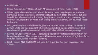  BESSIE HEAD
 Bessie Amelia Emery Head, a South African coloured writer (1937-1986)
 White upper class mother and a black labourer, reversing the gender and race
normative power structures. ‘Othered’ not just by men, black and white, but also
faced internal colonization for being illegitimate, mixed-race and reversing the
colonial sexual politics of white man raping the black woman, just as Africa raped
by Europe.
 Miscgenation (inter-racial breeding) led the mother to be confined to a mental
asylum while she was pregnant where she committed suicide after 6 years and
Head was adopted by a coloured family till 13 but shifted to an orphanage.
 Moved to Cape Town in 1957 – coloured population yet faced discrimination for
being illegitimate. Also people spoke Afrikaans whereas she spoke English so faced
cultural, social, racial, linguistic ‘othering’.
 Briefly joined ANC AND BCM but soon left it, printed her own newspaper The
Citizen
 