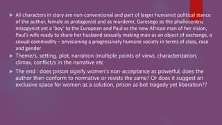  All characters in story are non-conventional and part of larger humanist political stance
of the author, female as protagonist and as murderer, Garesego as the phallocentric
misogynist yet a ‘boy’ to the European and Paul as the new African man of her vision,
Paul’s wife ready to share her husband sexually making man as an object of exchange, a
sexual commodity – envisioning a progressively humane society in terms of class, race
and gender
 Theme/s, setting, plot, narration (multiple points of view), characterization,
climax, conflict/s in the narrative etc
 The end : does prison signify women’s non-acceptance as powerful, does the
author then conform to normative or resists the same? Or does it suggest an
exclusive space for women as a solution, prison as bot tragedy yet liberation??
 