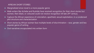 AFRICAN SHORT STORIES
 Marginalized since novel is a more popular genre
 Male writers like Achebe and Rushdie have received recognition for their short stories but
women, then black, or coloured could not receive recognition till late 29th century
 Capture the African experience of colonialism, apartheid, sexual exploitation, in a condensed
plot structure and characterization
 Short stories by African women face multiple levels of discrimination – race, gender and less
popular genre of writing
 Oral narratives encapsulated into written form
 