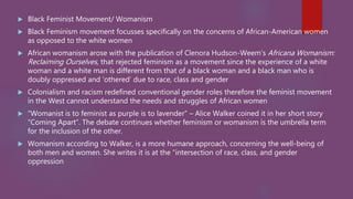  Black Feminist Movement/ Womanism
 Black Feminism movement focusses specifically on the concerns of African-American women
as opposed to the white women
 African womanism arose with the publication of Clenora Hudson-Weem’s Africana Womanism:
Reclaiming Ourselves, that rejected feminism as a movement since the experience of a white
woman and a white man is different from that of a black woman and a black man who is
doubly oppressed and ‘othered’ due to race, class and gender
 Colonialism and racism redefined conventional gender roles therefore the feminist movement
in the West cannot understand the needs and struggles of African women
 “Womanist is to feminist as purple is to lavender” – Alice Walker coined it in her short story
“Coming Apart”. The debate continues whether feminism or womanism is the umbrella term
for the inclusion of the other.
 Womanism according to Walker, is a more humane approach, concerning the well-being of
both men and women. She writes it is at the “intersection of race, class, and gender
oppression
 