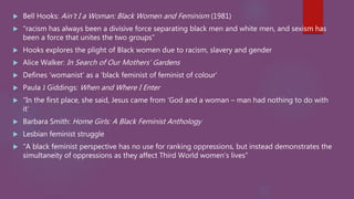  Bell Hooks: Ain’t I a Woman: Black Women and Feminism (1981)
 “racism has always been a divisive force separating black men and white men, and sexism has
been a force that unites the two groups”
 Hooks explores the plight of Black women due to racism, slavery and gender
 Alice Walker: In Search of Our Mothers’ Gardens
 Defines ‘womanist’ as a ‘black feminist of feminist of colour’
 Paula J Giddings: When and Where I Enter
 “In the first place, she said, Jesus came from ‘God and a woman – man had nothing to do with
it’
 Barbara Smith: Home Girls: A Black Feminist Anthology
 Lesbian feminist struggle
 “A black feminist perspective has no use for ranking oppressions, but instead demonstrates the
simultaneity of oppressions as they affect Third World women’s lives”
 