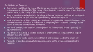 The Collector of Treasures
 Oral culture, rural life at the centre. MacKenzie says the story is, “representative rather than
unique example of village life” The choice of the short story over the novel is also deliberate
to emphasize on the orality of African culture.
 Story is based on a real episode in the village in Serowe reconstructed from informal gossip
and oral narrative, her journalist background being a contributory factor
 Black man reduced to ‘boy’ , slavery and so wished to oppress black woman further to claim
their sexuality and manhood as in the case of the protagonist’s husband Garasego, abuse
power as they are accustomed to themselves
 Two kinds of men ; Men like Paul, the neighbour are the hope and future – positing an
equitable society
 Paul-Dikeledi friendship is an ideal example of unconventional companionship, respect
between men and women.
 Female solidarity can be seen between Dikeledi and Kenalepe and in the prison cell
 Patriarchy is based on sexual/phallic oppression and so the protagonist castrates the
husband.
 