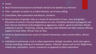  Issues:
 Black Feminism/womanism and Head’s denial to be labelled as a feminist
 Title – symbolic of author as a tribal historian; art of story telling
 Colonialism, Neo-colonialism and Racism, Socialism
 Reconstruction of gender roles as a result of intersection of race, class and gender:
Education of women, financial dependence on men, friendship between protagonist and
Paul, Paul as emotional and protagonist as aggressive, violent ; good vs evil men, female
solidarity in prison – thatching, cooking, weaving make Dikeledi and other women offering
support to each other, African man as ‘boy’.
 Family as dysfunctional also result of colonial intersection, extra marital affairs, African
men
 Individual vs communal; rural vs urban experience, dialogic narration, short story genre,
orature recording, looking at in-between spaces, ‘othered’ spaces such as her illegitimacy,
mixed-race, colonialism, racism, humanism as opposed to black nationalism
 