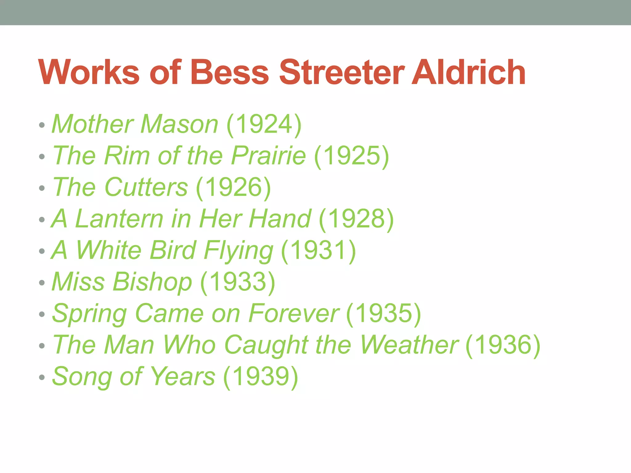 Works of Bess Streeter Aldrich
• Mother Mason (1924)
• The Rim of the Prairie (1925)
• The Cutters (1926)
• A Lantern in Her Hand (1928)
• A White Bird Flying (1931)
• Miss Bishop (1933)
• Spring Came on Forever (1935)
• The Man Who Caught the Weather (1936)
• Song of Years (1939)
 