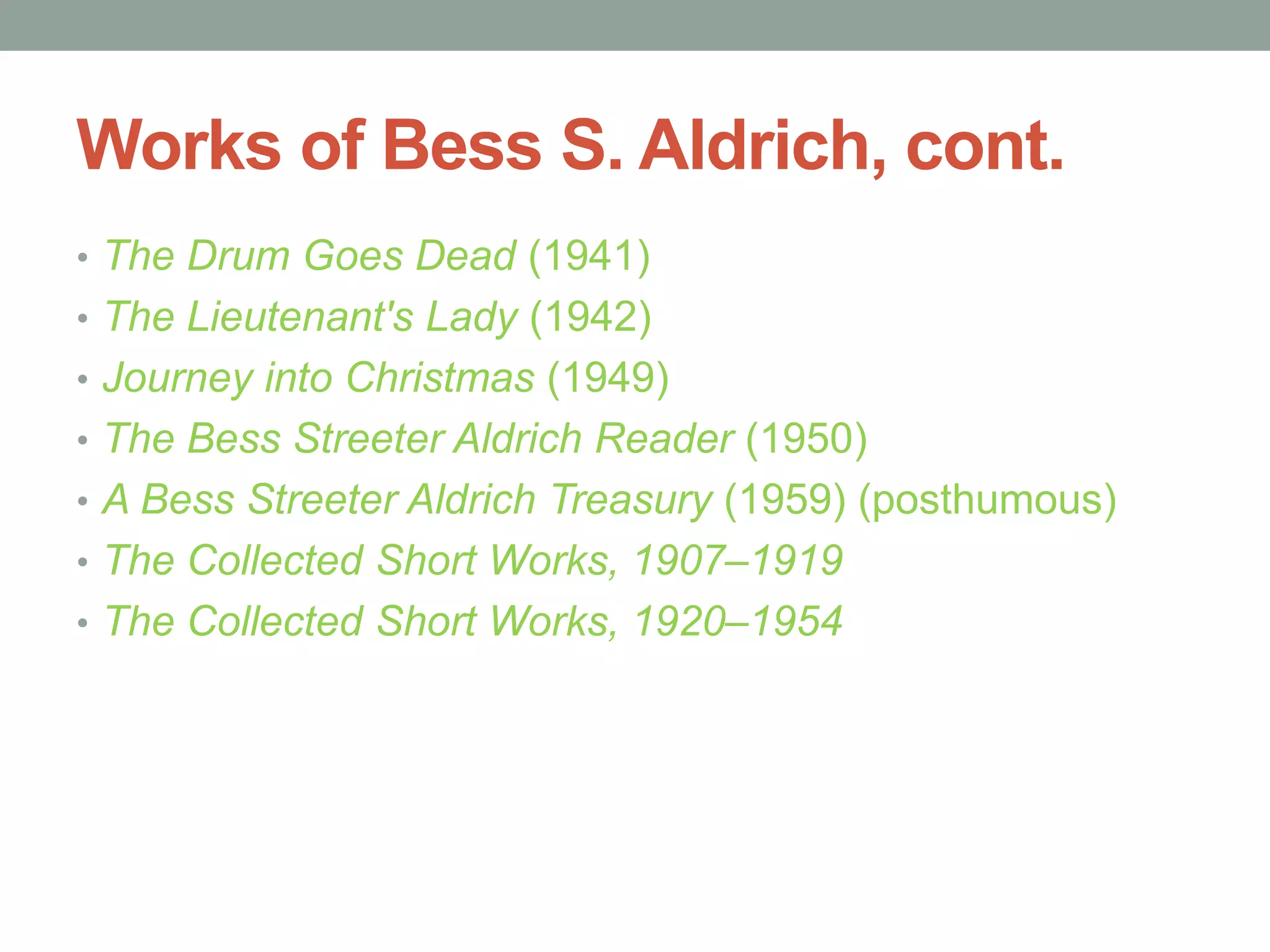 Works of Bess S. Aldrich, cont.
• The Drum Goes Dead (1941)
• The Lieutenant's Lady (1942)
• Journey into Christmas (1949)
• The Bess Streeter Aldrich Reader (1950)
• A Bess Streeter Aldrich Treasury (1959) (posthumous)
• The Collected Short Works, 1907–1919
• The Collected Short Works, 1920–1954
 