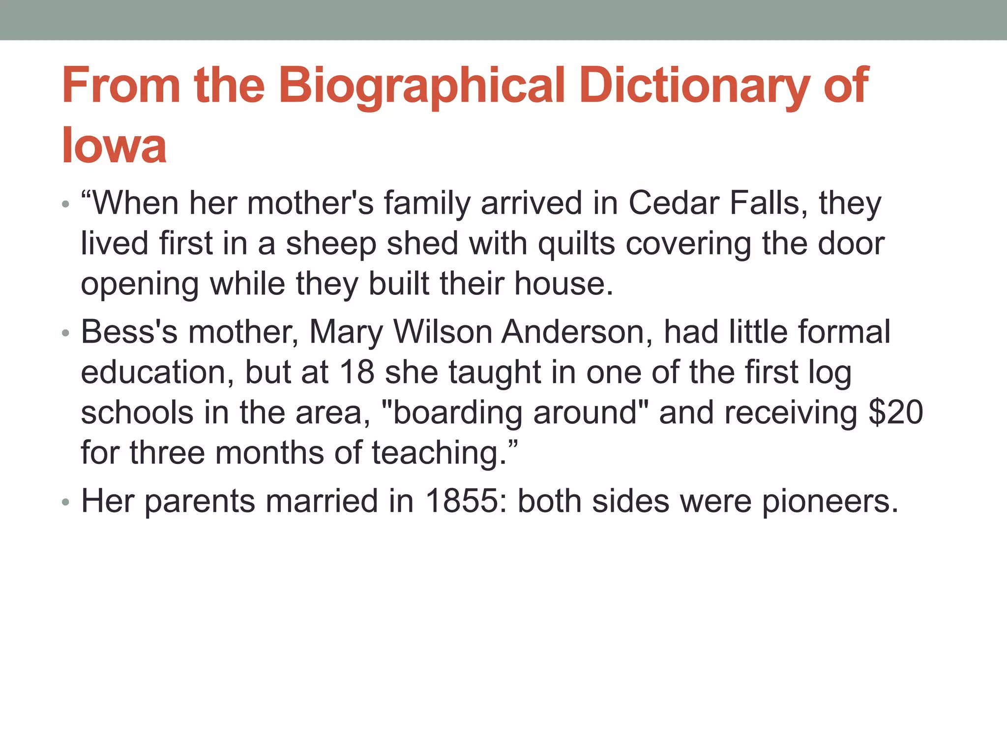From the Biographical Dictionary of
Iowa
• “When her mother's family arrived in Cedar Falls, they
lived first in a sheep shed with quilts covering the door
opening while they built their house.
• Bess's mother, Mary Wilson Anderson, had little formal
education, but at 18 she taught in one of the first log
schools in the area, "boarding around" and receiving $20
for three months of teaching.”
• Her parents married in 1855: both sides were pioneers.
 