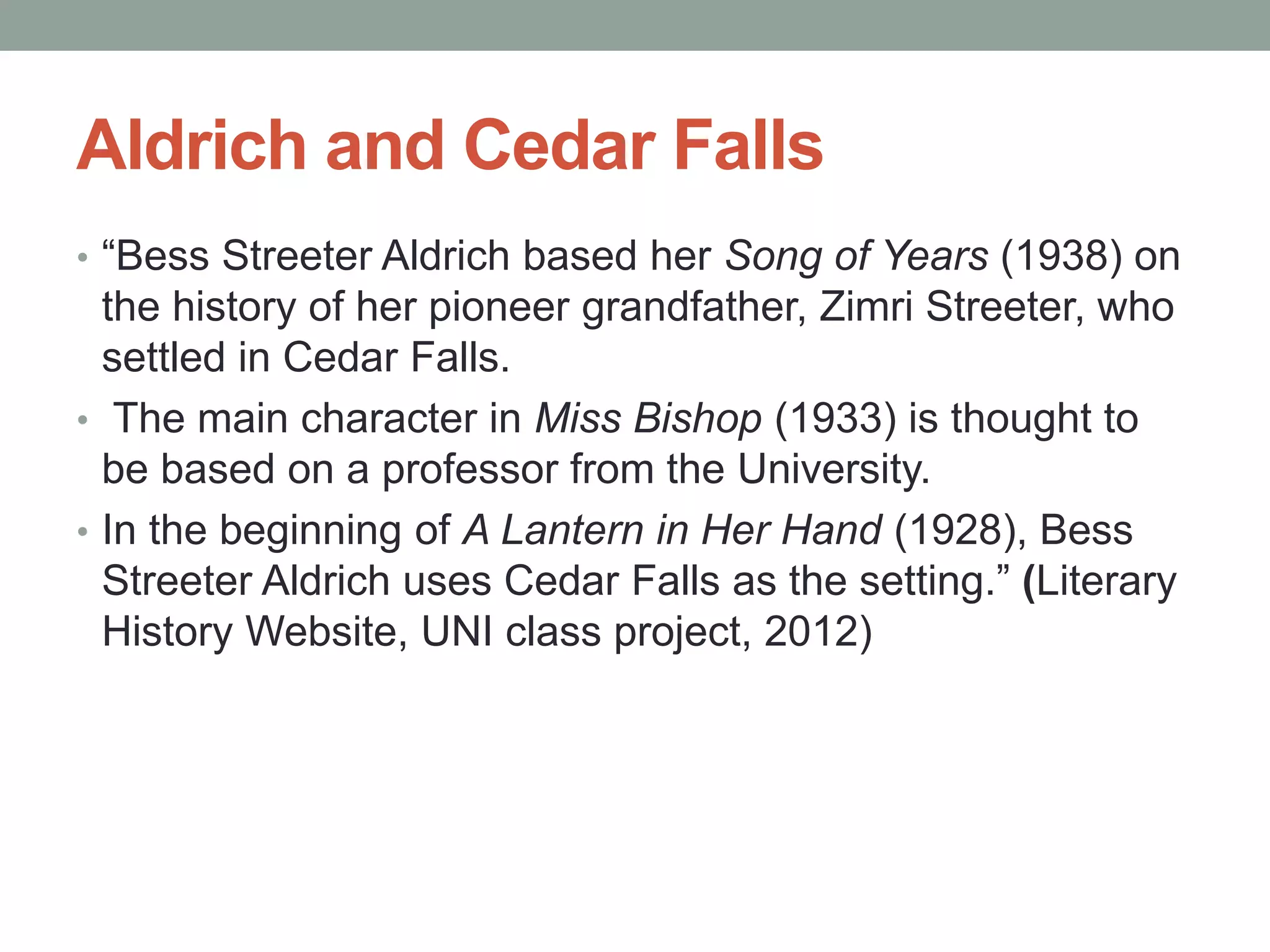 Aldrich and Cedar Falls
• “Bess Streeter Aldrich based her Song of Years (1938) on
the history of her pioneer grandfather, Zimri Streeter, who
settled in Cedar Falls.
• The main character in Miss Bishop (1933) is thought to
be based on a professor from the University.
• In the beginning of A Lantern in Her Hand (1928), Bess
Streeter Aldrich uses Cedar Falls as the setting.” (Literary
History Website, UNI class project, 2012)
 