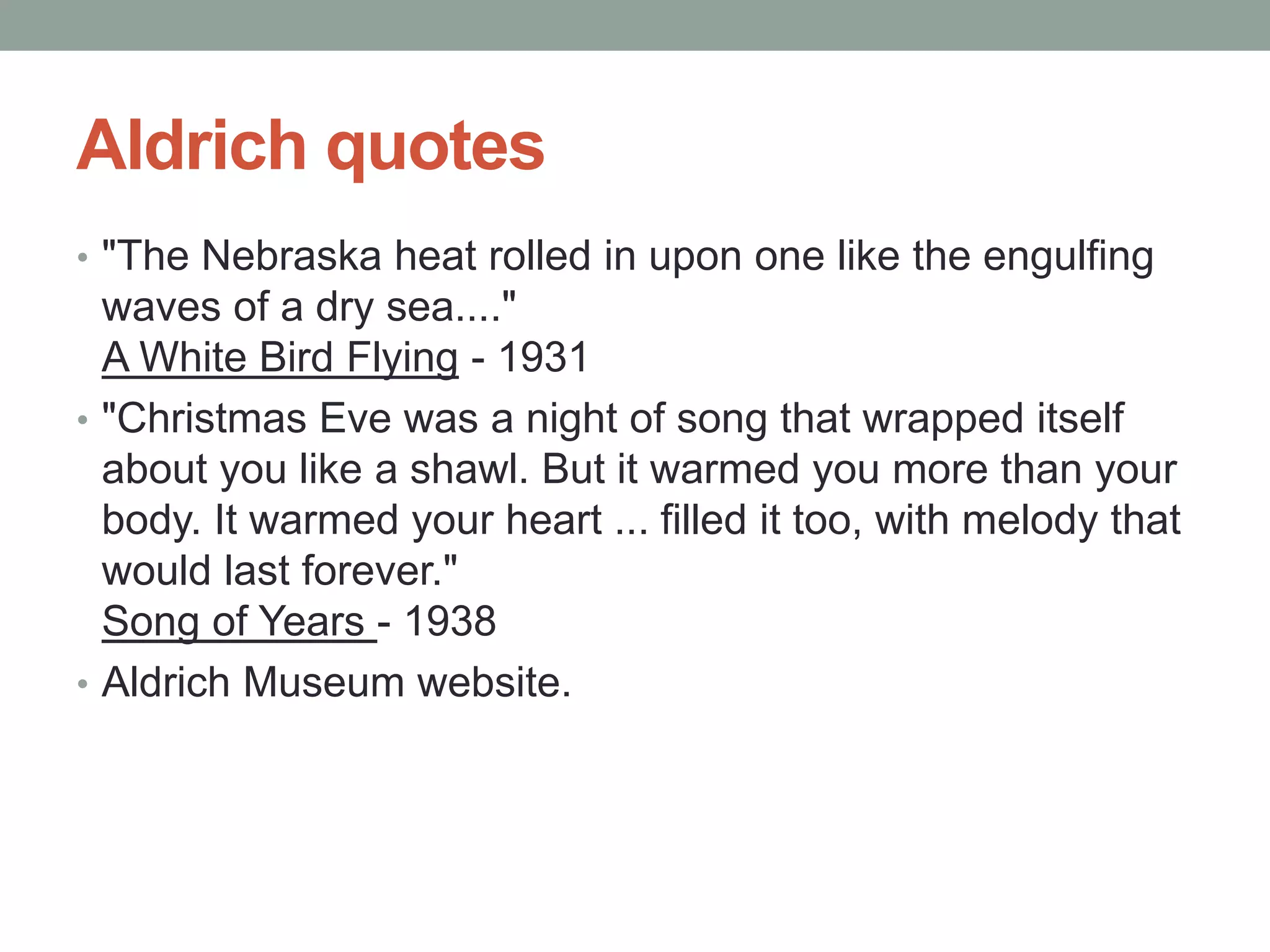 Aldrich quotes
• "The Nebraska heat rolled in upon one like the engulfing
waves of a dry sea...."
A White Bird Flying - 1931
• "Christmas Eve was a night of song that wrapped itself
about you like a shawl. But it warmed you more than your
body. It warmed your heart ... filled it too, with melody that
would last forever."
Song of Years - 1938
• Aldrich Museum website.
 