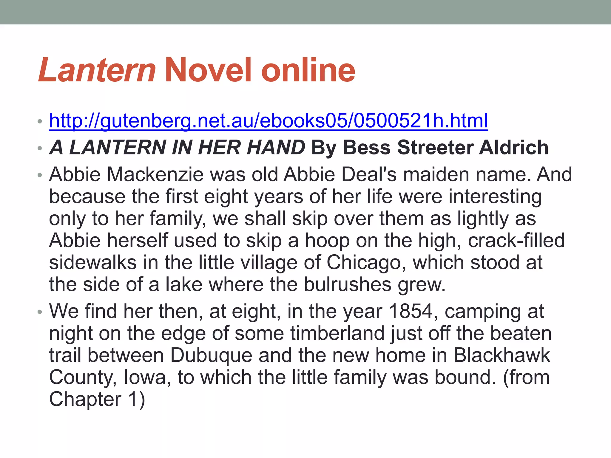 Lantern Novel online
• http://gutenberg.net.au/ebooks05/0500521h.html
• A LANTERN IN HER HAND By Bess Streeter Aldrich
• Abbie Mackenzie was old Abbie Deal's maiden name. And
because the first eight years of her life were interesting
only to her family, we shall skip over them as lightly as
Abbie herself used to skip a hoop on the high, crack-filled
sidewalks in the little village of Chicago, which stood at
the side of a lake where the bulrushes grew.
• We find her then, at eight, in the year 1854, camping at
night on the edge of some timberland just off the beaten
trail between Dubuque and the new home in Blackhawk
County, Iowa, to which the little family was bound. (from
Chapter 1)
 