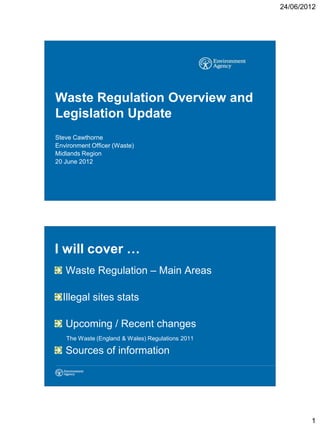 24/06/2012




Waste Regulation Overview and
Legislation Update
Steve Cawthorne
Environment Officer (Waste)
Midlands Region
20 June 2012




I will cover …
   Waste Regulation – Main Areas

  Illegal sites stats

   Upcoming / Recent changes
   The Waste (England & Wales) Regulations 2011

   Sources of information




                                                          1
 