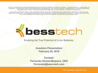 Enabling the True Potential of Li-ion Batteries.
Investors Presentation
February 25, 2016
Contact:
Fernando Gómez-Baquero, CEO
Fernando@bess-tech.com
© 2016 besstech | bess-tech.com
THIS IS A CONFIDENTIAL INVESTOR PRESENTATION OF BATTERY ENERGY STORAGE SYSTEMS - TECHNOLOGIES LLC, CONTAINING ITS
STRATEGY, TECHNOLOGY AND OTHER PROPRIETARY INFORMATION. ANY DUPLICATION OR TRANSMISSION OF THE ACCOMPANYING
INFORMATION WITHOUT THE PRIOR EXPRESS PERMISSION OF THE COMPANY IS STRICTLY PROHIBITED.
THIS IS NOT AN OFFER TO SELL, NOR A SOLICITATION OF AN OFFER TO PURCHASE ANY SECURITIES. AN OFFER, IF ANY, WILL BE
MADE ONLY PURSUANT TO OFFERING DOCUMENTS TO BE PRODUCED HEREAFTER AND MADE AVAILABLE TO QUALIFIED INVESTORS,
ALL IN ACCORDANCE WITH APPLICABLE STATE AND FEDERAL SECURITIES AND BLUE SKY LAWS.
 