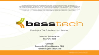 Enabling the True Potential of Li-ion Batteries.
Investor Presentation
May 12th, 2016
Contact:
Fernando Gómez-Baquero, CEO
Fernando@bess-tech.com
© 2016 besstech | bess-tech.com
THIS IS A CONFIDENTIAL INVESTOR PRESENTATION OF BATTERY ENERGY STORAGE SYSTEMS - TECHNOLOGIES LLC,
CONTAINING ITS STRATEGY, TECHNOLOGY AND OTHER PROPRIETARY INFORMATION. ANY DUPLICATION OR TRANSMISSION OF
THE ACCOMPANYING INFORMATION WITHOUT THE PRIOR EXPRESS PERMISSION OF THE COMPANY IS STRICTLY PROHIBITED.
THIS IS NOT AN OFFER TO SELL, NOR A SOLICITATION OF AN OFFER TO PURCHASE ANY SECURITIES. AN OFFER, IF ANY, WILL BE
MADE ONLY PURSUANT TO OFFERING DOCUMENTS TO BE PRODUCED HEREAFTER AND MADE AVAILABLE TO QUALIFIED
INVESTORS, ALL IN ACCORDANCE WITH APPLICABLE STATE AND FEDERAL SECURITIES AND BLUE SKY LAWS.
 