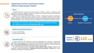Будівництво системи накопичення енергії
(battery energy storage) в Україні
Інтеграція Об’єднаної енергетичної системи України в ENTSO-E є однією з стратегічних цілей
Укренерго, оскільки вона підвищить надійність енергосистеми, забезпечить ефективне використання
енергоресурсів та збільшить обмінну потужність.
Однією з вимог щодо інтеграції ОЕС України в ENTSO-E є забезпечення первинного регулювання
частоти. Окрім того, енергетична стратегія України до 2035 р. передбачає збільшення частки ВДЕ в
структурі генерації до 25%. Збільшення «зеленої» генерації вимагає впровадження резерву з високим
рівнем маневрування. Тому, стає актуальним розвиток швидких накопичувальних потужностей в Україні.
У жовтні 2018 року НЕК «Укренерго» підписала Меморандум про співпрацю з французьким
оператором системи передачі RTE у встановленні систем накопичення енергії в Україні потужністю 200
МВт. Компанія RTE-international буде займатися оцінкою поточних потреб ОЕС в системі накопичення
енергії, та розробкою дорожньої карти впровадження даних систем в Україні.
29 жовтня 2019 року в рамках інвестиційного форума RE:think. Invest in Ukraine в Маріуполі НЕК
«Укренерго» підписала Меморандум з Європейським банком реконструкції та розвитку про спільну
реалізацію проєкту Battery Energy Storage system
• установка 1 BESS 200 МВт
• установка 5 BESS по 40 МВт
Мета:
Варіанти реалізації проєкту:
Імплементація:
Початок Введення в експлуатацію
ГРАФІК РЕАЛІЗАЦІЇ
2019 2022
Бюджет
проєкту 122 млн
Відповідно до попередньої оцінки, обсяг BESS, який потребує ОЕС України
вже у 2021 році, дорівнює 220 МВт/264 МВт*год
 