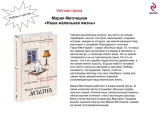 Уютная проза   Мария Метлицкая  «Наша маленькая жизнь» Умелая рассказчица искусно, как петли на спицах, перебирает мысли, поступки персонажей, создавая истории, каждая из которых, как мягкий вязаный плед, окутывает и согревает благодарного читателя. Герои Метлицкой – самые обычные люди. Те, которых мы каждый день встречаем в очереди в магазине, в вагоне метро, у подъезда своего дома. Не на экране телевизора и не на театральной сцене. Но это не значит, что в их судьбах недостаточно драматизма, а им самим нечего сказать. В душе любого человека есть место сильным эмоциям и чувствам. Любовь, ненависть, сострадание, горечь, счастье – настоящему мастеру под силу подобрать слова для самых ярких эмоциональных взрывов, сопровождающих нашу маленькую жизнь.. Мария Метлицкая работает в жанре малой прозы. В своих новеллах автор описывает обычные судьбы простых людей. Сочный язык, увлекательные сюжеты, легкая ирония отличают стиль настоящего мастера. Мэтр отечественной литературы Виктория Токарева высоко оценила творчество Марии Метлицкой, назвав ее своей последовательницей. Любовь и чувства 