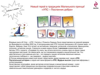 Впервые книга об Упсе – «УПС. Учитель с Планеты Сердца» была представлена на книжной ярмарке во Франкфурте в октябре 2002 год. К сегодняшнему дню УПС получил признание в 40 странах мира – в Европе, Америке, Азии. Его читают на английском, немецком, испанском, итальянском, французском, японском, китайском языках. Совокупно в мире издано более  1 миллиона  экземпляров книги. Авторы УПС о проекте: «Создавая эту книгу, мы хотели воплотить в жизнь одно из наших самых причудливых мечтаний. На самом деле, мы не планировали издавать внушительный том. Что действительно стало важным для нас – это передать нашим читателям несколько нежных, наполненных любовью и – мы надеемся – мудрых мыслей». В России международно-известный проект представлен двумя сериями книг: серия  «УПС. Поучительные истории»  и серия книг мини-формата  «УПС. Мудрые мысли»  (короткие афоризмы с иллюстрациями). Качественная полиграфия, яркие авторские иллюстрации и миниатюрный размер – книги представляют собой прекрасную альтернативу поздравительным открыткам и являются замечательным тематическим сувениром и подарком от чистого сердца.  Новый герой в традициях Маленького принца! «УПС – Посланник добра»   Любовь к людям 